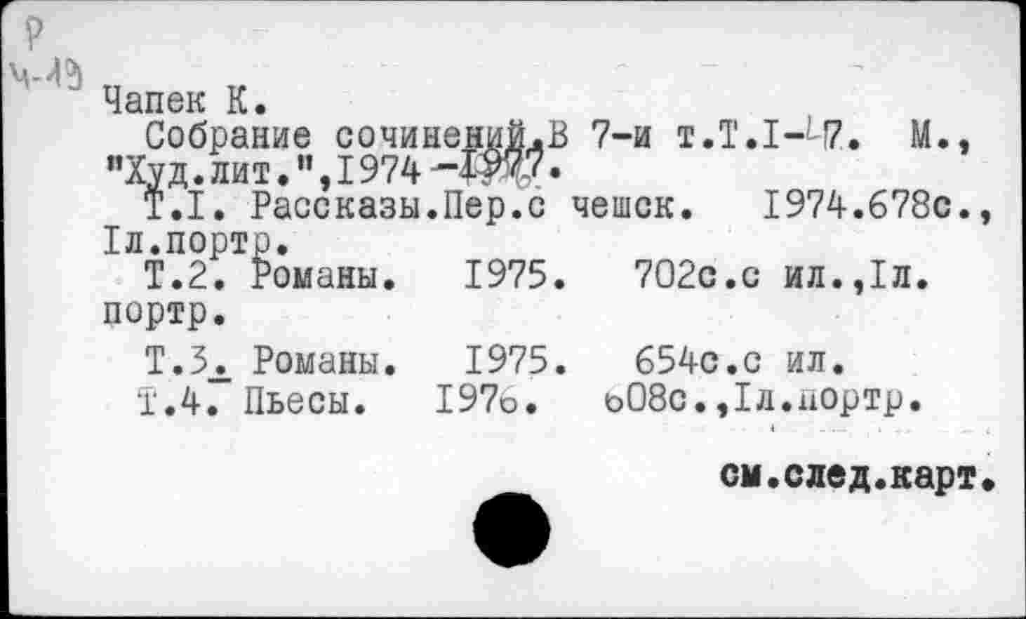 ﻿Чапек К.
Собрание сочинений.В 7-и t.T.I-l7. М., "Худ. лит. 1974	•
T.I. Рассказы.Пер.с чешек. 1974.678с., 1л.порто.
Т.2. Романы. 1975.	702с.с ил.,1л.
портр.
Т.ЗЛ Романы. 1975.	654с.с ил.
Т.4. Пьесы. 197о. о08с.,1л.аортр.
см.след.карт.